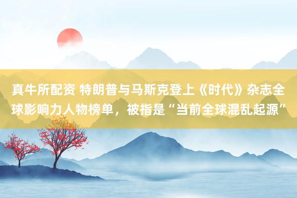 真牛所配资 特朗普与马斯克登上《时代》杂志全球影响力人物榜单，被指是“当前全球混乱起源”