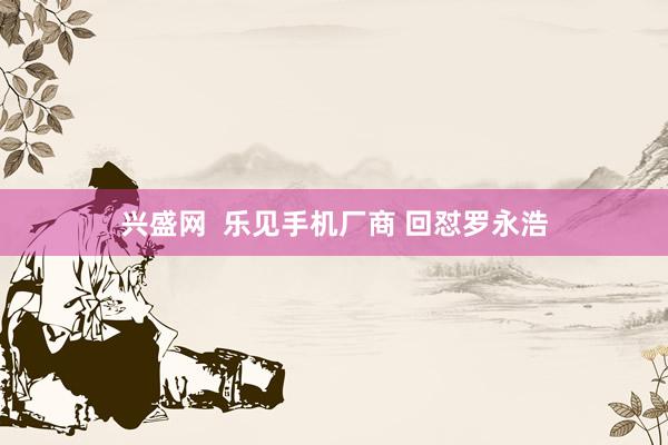 兴盛网  乐见手机厂商 回怼罗永浩