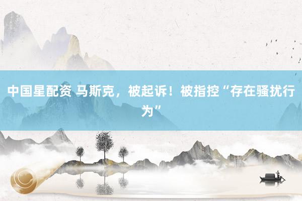 中国星配资 马斯克，被起诉！被指控“存在骚扰行为”