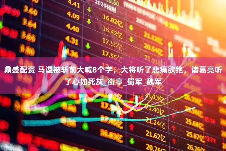 鼎盛配资 马谡被斩前大喊8个字，大将听了悲痛欲绝，诸葛亮听了心如死灰_街亭_蜀军_魏军