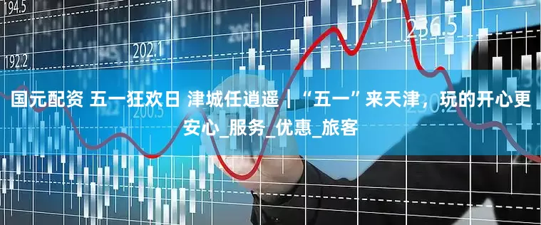 国元配资 五一狂欢日 津城任逍遥︱“五一”来天津，玩的开心更安心_服务_优惠_旅客