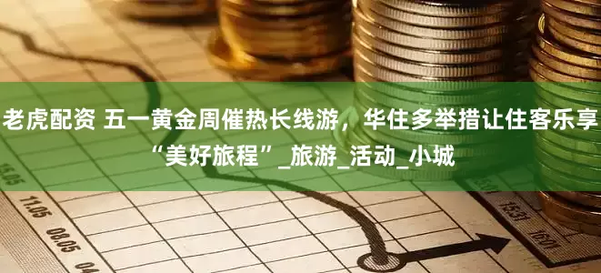 老虎配资 五一黄金周催热长线游，华住多举措让住客乐享“美好旅程”_旅游_活动_小城