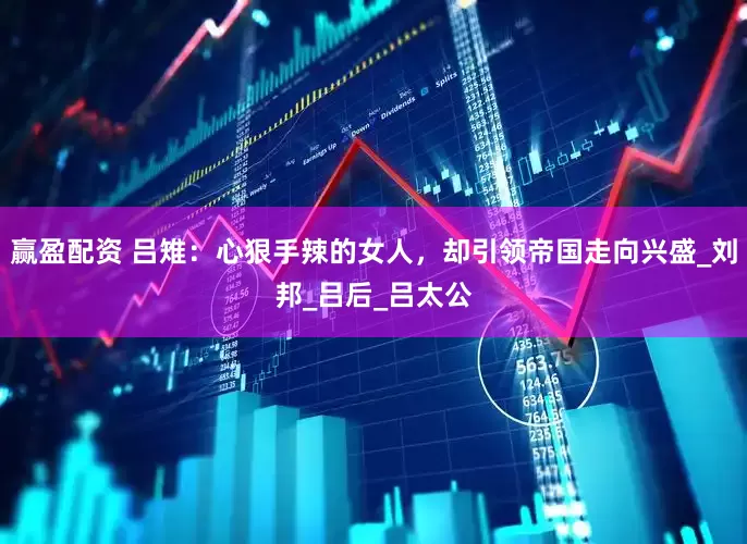 赢盈配资 吕雉：心狠手辣的女人，却引领帝国走向兴盛_刘邦_吕后_吕太公