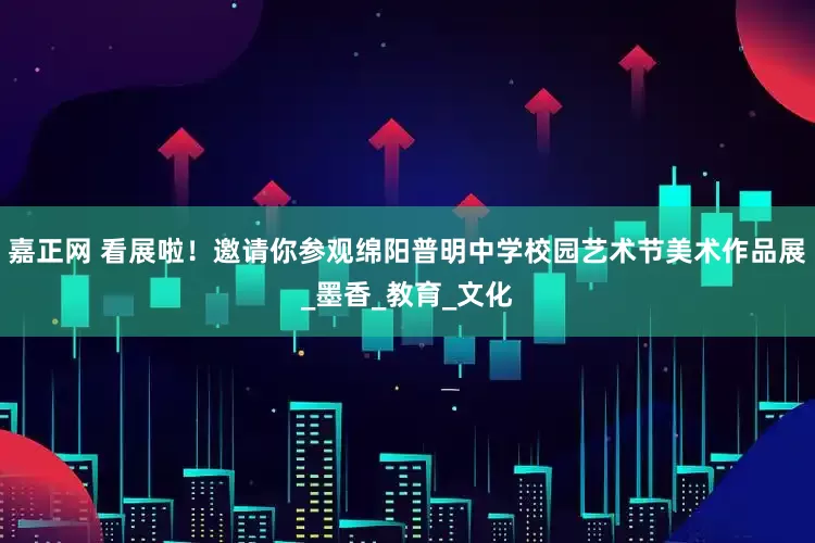嘉正网 看展啦！邀请你参观绵阳普明中学校园艺术节美术作品展_墨香_教育_文化