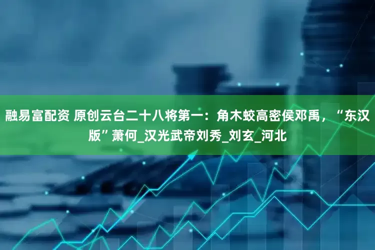 融易富配资 原创云台二十八将第一：角木蛟高密侯邓禹，“东汉版”萧何_汉光武帝刘秀_刘玄_河北