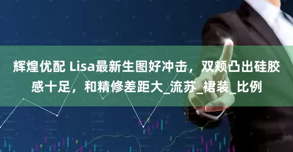 辉煌优配 Lisa最新生图好冲击，双颊凸出硅胶感十足，和精修差距大_流苏_裙装_比例