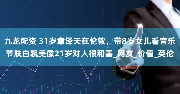 九龙配资 31岁章泽天在伦敦，带8岁女儿看音乐节肤白貌美像21岁对人很和善_网友_价值_英伦