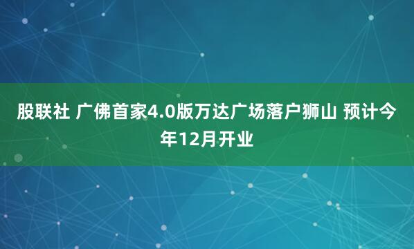 股联社 广佛首家4.0版万达广场落户狮山 预计今年12月开业