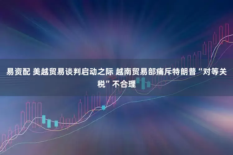 易资配 美越贸易谈判启动之际 越南贸易部痛斥特朗普“对等关税”不合理