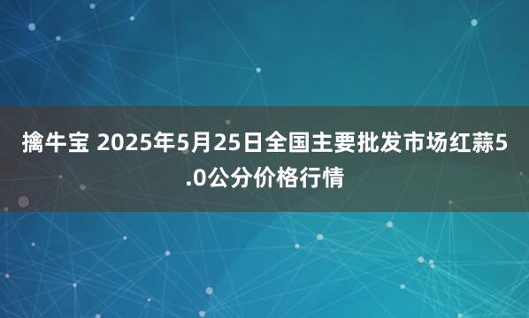 擒牛宝 2025年5月25日全国主要批发市场红蒜5.0公分价格行情