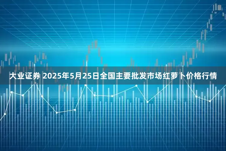 大业证券 2025年5月25日全国主要批发市场红萝卜价格行情