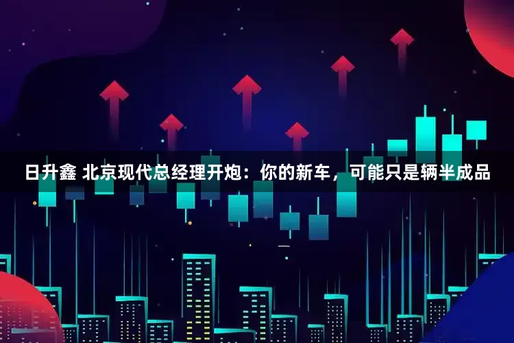 日升鑫 北京现代总经理开炮：你的新车，可能只是辆半成品