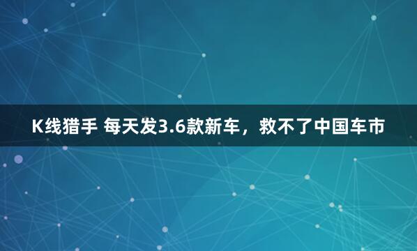 K线猎手 每天发3.6款新车，救不了中国车市