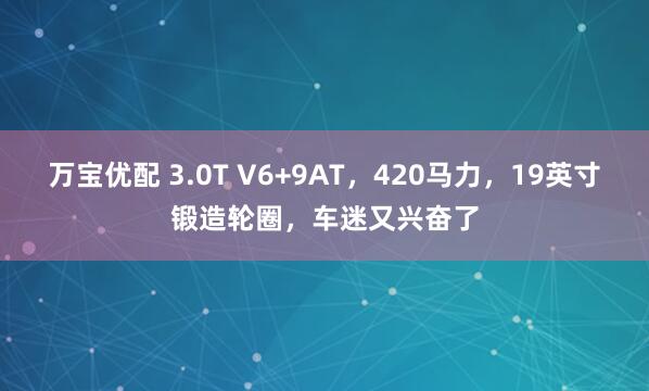万宝优配 3.0T V6+9AT，420马力，19英寸锻造轮圈，车迷又兴奋了